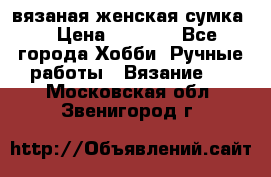 вязаная женская сумка  › Цена ­ 2 500 - Все города Хобби. Ручные работы » Вязание   . Московская обл.,Звенигород г.